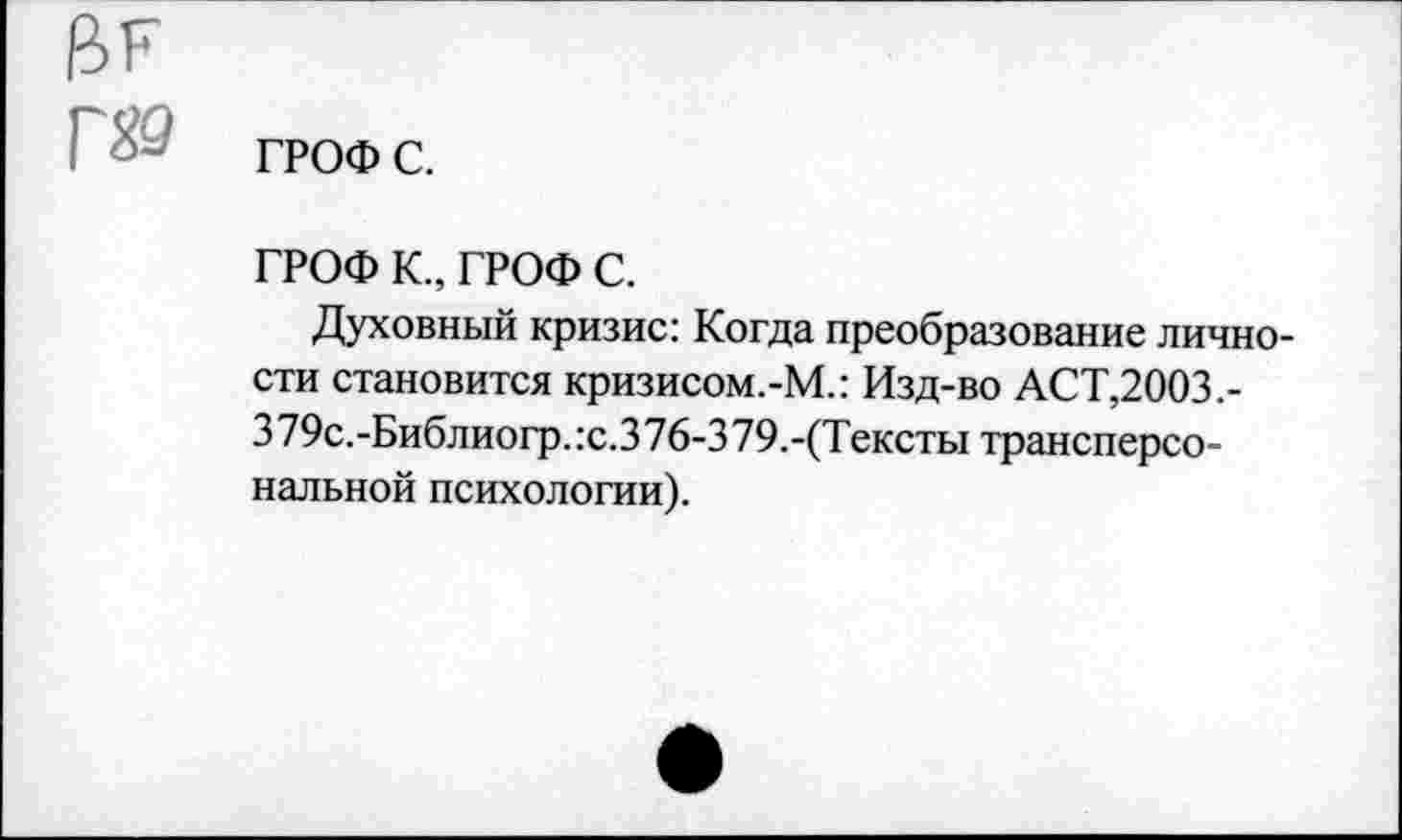 ﻿ГРОФ с.
ГРОФ К., ГРОФ с.
Духовный кризис: Когда преобразование личности становится кризисом.-М.: Изд-во АСТ,2003,-379с.-Библиогр.:с.376-379.-(Тексты трансперсональной психологии).